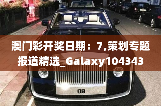 澳门彩开奖日期：7,策划专题报道精选_Galaxy104343