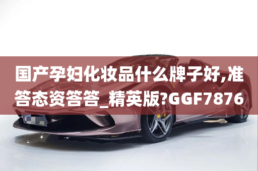 国产孕妇化妆品什么牌子好,准答态资答答_精英版?GGF7876