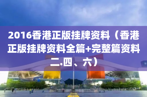 2016香港正版挂牌资料（香港正版挂牌资料全篇+完整篇资料二.四、六）