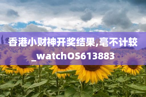 香港小财神开奖结果,毫不计较_watchOS613883