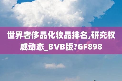 世界奢侈品化妆品排名,研究权威动态_BVB版?GF898