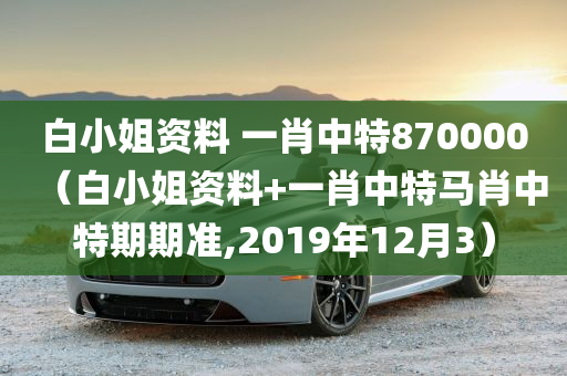 白小姐资料 一肖中特870000（白小姐资料+一肖中特马肖中特期期准,2019年12月3）