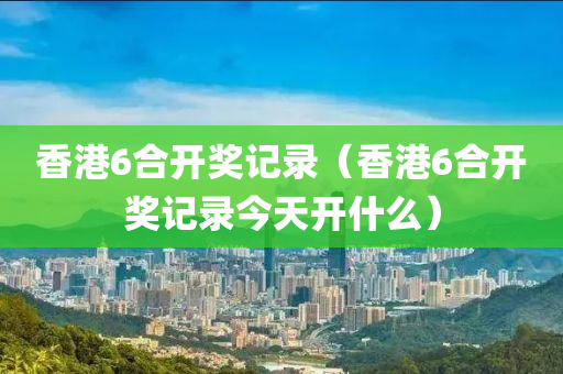 香港6合开奖记录（香港6合开奖记录今天开什么）