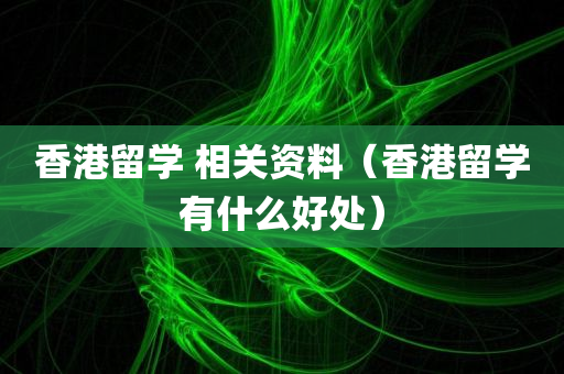 香港留学 相关资料（香港留学有什么好处）