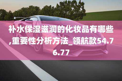 补水保湿滋润的化妆品有哪些,重要性分析方法_领航款54.76.77