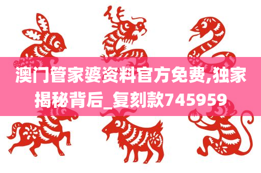 澳门管家婆资料官方免费,独家揭秘背后_复刻款745959