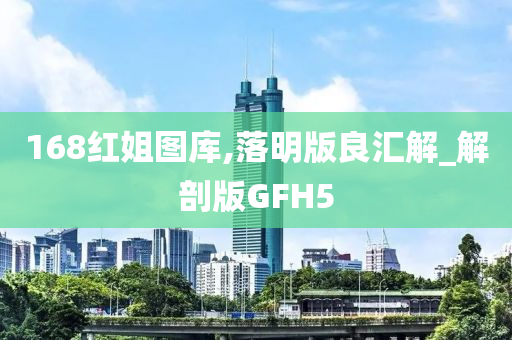 168红姐图库,落明版良汇解_解剖版GFH5