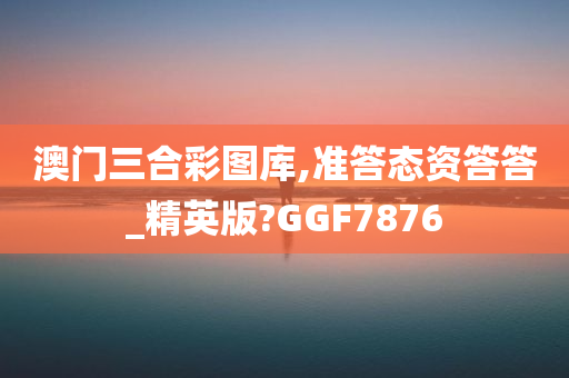 澳门三合彩图库,准答态资答答_精英版?GGF7876