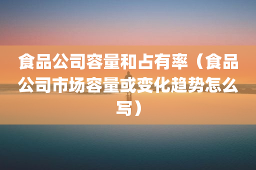 食品公司容量和占有率（食品公司市场容量或变化趋势怎么写）