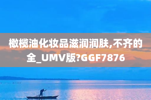 橄榄油化妆品滋润润肤,不齐的全_UMV版?GGF7876