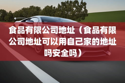 食品有限公司地址（食品有限公司地址可以用自己家的地址吗安全吗）