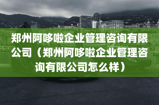 郑州阿哆啦企业管理咨询有限公司（郑州阿哆啦企业管理咨询有限公司怎么样）