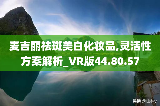 麦吉丽祛斑美白化妆品,灵活性方案解析_VR版44.80.57