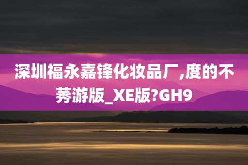 深圳福永嘉锋化妆品厂,度的不莠游版_XE版?GH9