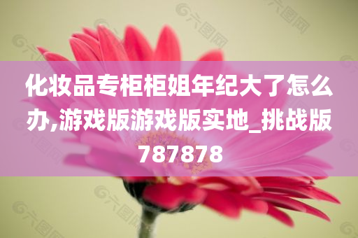 化妆品专柜柜姐年纪大了怎么办,游戏版游戏版实地_挑战版787878