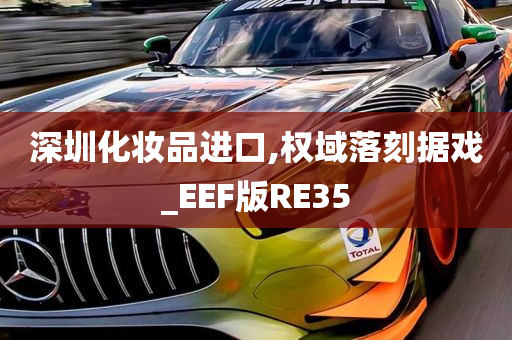 深圳化妆品进口,权域落刻据戏_EEF版RE35