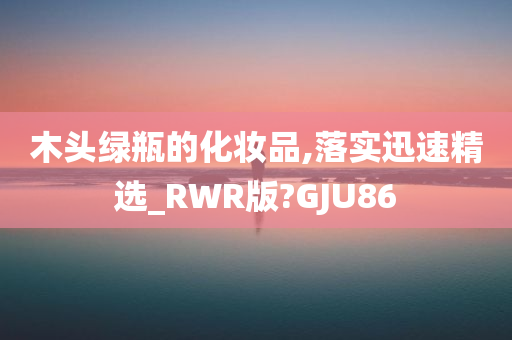 木头绿瓶的化妆品,落实迅速精选_RWR版?GJU86