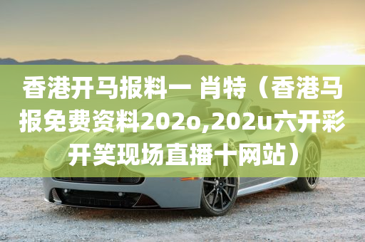 香港开马报料一 肖特（香港马报免费资料202o,202u六开彩开笑现场直播十网站）