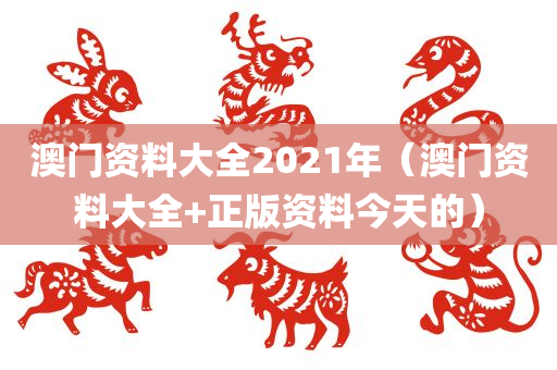 澳门资料大全2021年（澳门资料大全+正版资料今天的）