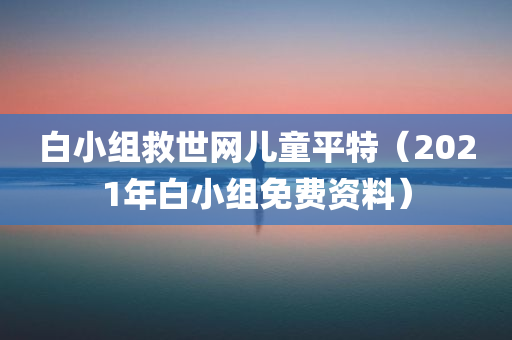 白小组救世网儿童平特（2021年白小组免费资料）