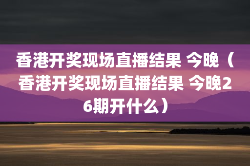 香港开奖现场直播结果 今晚（香港开奖现场直播结果 今晚26期开什么）