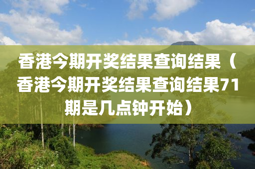 香港今期开奖结果查询结果（香港今期开奖结果查询结果71期是几点钟开始）