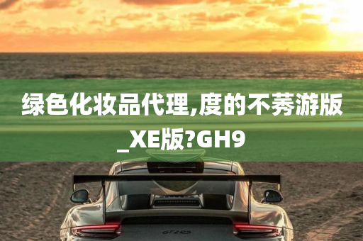 绿色化妆品代理,度的不莠游版_XE版?GH9