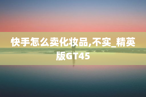 快手怎么卖化妆品,不实_精英版GT45