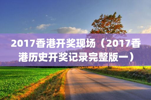 2017香港开奖现场（2017香港历史开奖记录完整版一）