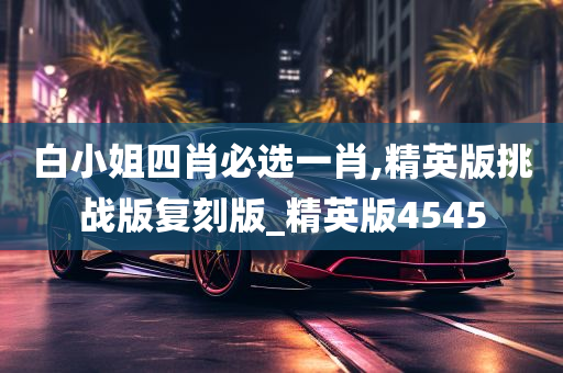 白小姐四肖必选一肖,精英版挑战版复刻版_精英版4545