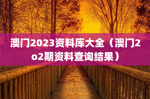 澳门2023资料库大全（澳门2o2期资料查询结果）