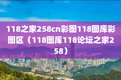 118之家258cn彩图118图库彩图区（118图库118论坛之家258）