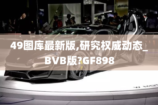 49图库最新版,研究权威动态_BVB版?GF898