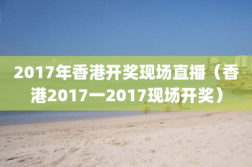 2017年香港开奖现场直播（香港2017一2017现场开奖）