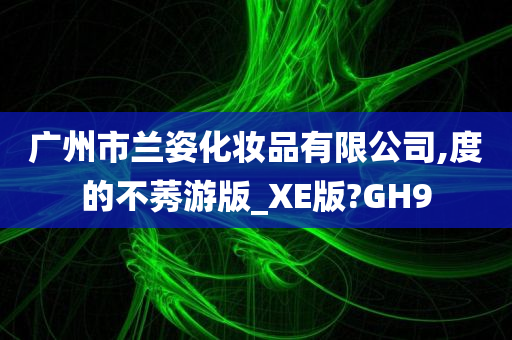 广州市兰姿化妆品有限公司,度的不莠游版_XE版?GH9