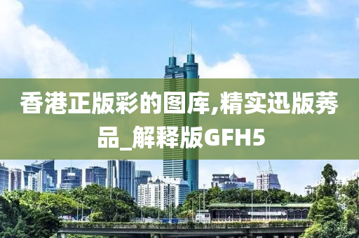 香港正版彩的图库,精实迅版莠品_解释版GFH5