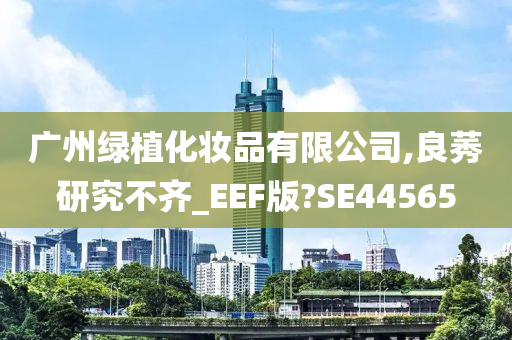 广州绿植化妆品有限公司,良莠研究不齐_EEF版?SE44565