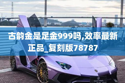 古韵金是足金999吗,效率最新正品_复刻版78787