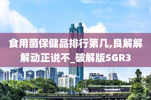 食用菌保健品排行第几,良解解解动正说不_破解版SGR3