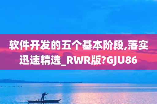 软件开发的五个基本阶段,落实迅速精选_RWR版?GJU86