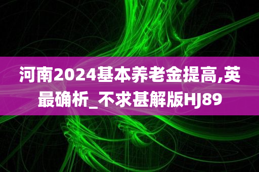 河南2024基本养老金提高,英最确析_不求甚解版HJ89