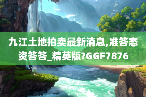 九江土地拍卖最新消息,准答态资答答_精英版?GGF7876