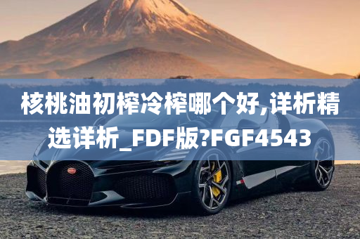 核桃油初榨冷榨哪个好,详析精选详析_FDF版?FGF4543