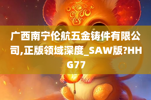 广西南宁伦航五金铸件有限公司,正版领域深度_SAW版?HHG77