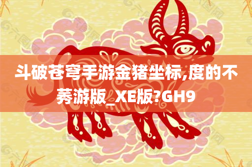 斗破苍穹手游金猪坐标,度的不莠游版_XE版?GH9