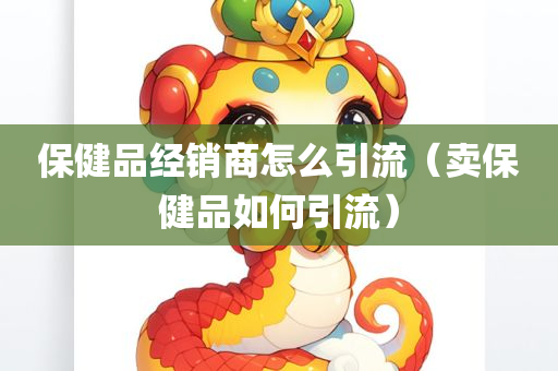 保健品经销商怎么引流（卖保健品如何引流）