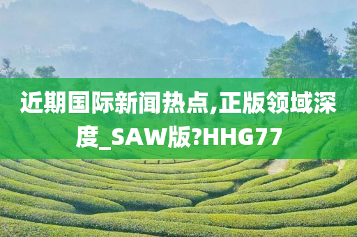 近期国际新闻热点,正版领域深度_SAW版?HHG77