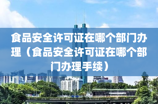 食品安全许可证在哪个部门办理（食品安全许可证在哪个部门办理手续）