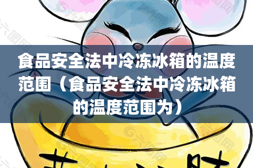 食品安全法中冷冻冰箱的温度范围（食品安全法中冷冻冰箱的温度范围为）