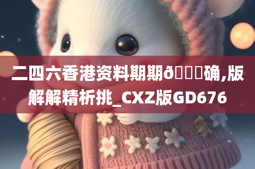 二四六香港资料期期🀄确,版解解精析挑_CXZ版GD676